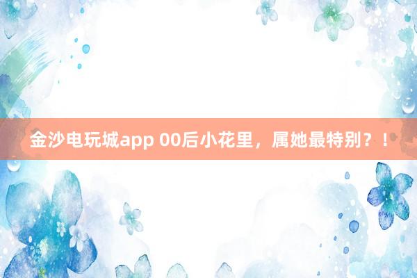 金沙電玩城app 00后小花里,屬她最特別?!