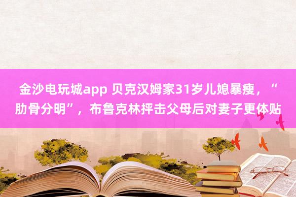 金沙電玩城app 貝克漢姆家31歲兒媳暴瘦,“肋骨分明”,布魯克林抨擊父母后對妻子更體貼