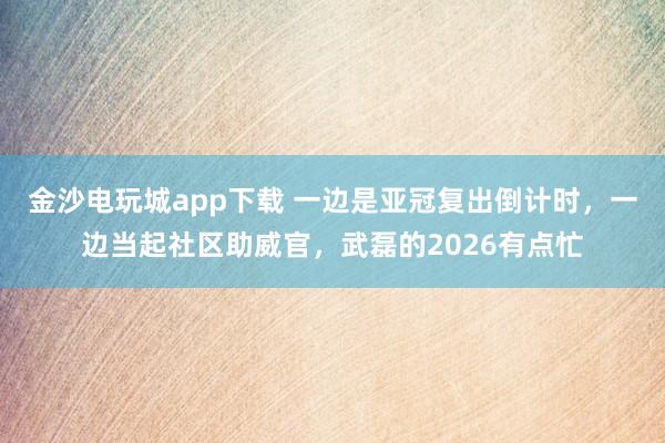 金沙電玩城app下載 一邊是亞冠復出倒計時,一邊當起社區助威官,武磊的2026有點忙