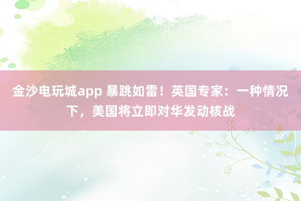 金沙電玩城app 暴跳如雷！英國(guó)專家：一種情況下，美國(guó)將立即對(duì)華發(fā)動(dòng)核戰(zhàn)
