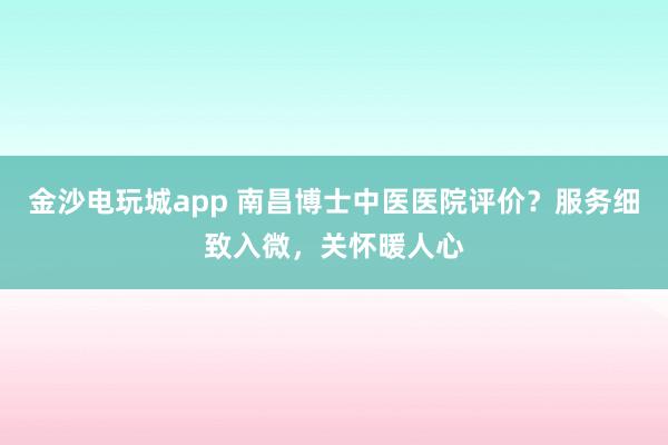 金沙電玩城app 南昌博士中醫(yī)醫(yī)院評價？服務(wù)細(xì)致入微，關(guān)懷暖人心