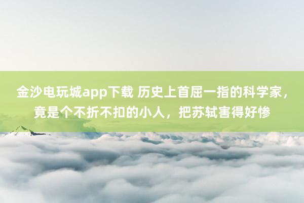 金沙電玩城app下載 歷史上首屈一指的科學家,竟是個不折不扣的小人,把蘇軾害得好慘