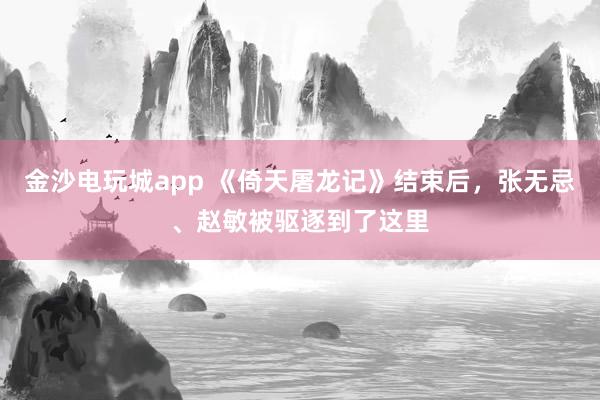 金沙電玩城app 《倚天屠龍記》結束后,張無忌、趙敏被驅逐到了這里