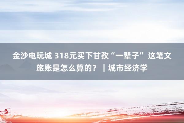 金沙電玩城 318元買下甘孜“一輩子” 這筆文旅賬是怎么算的?|城市經濟學