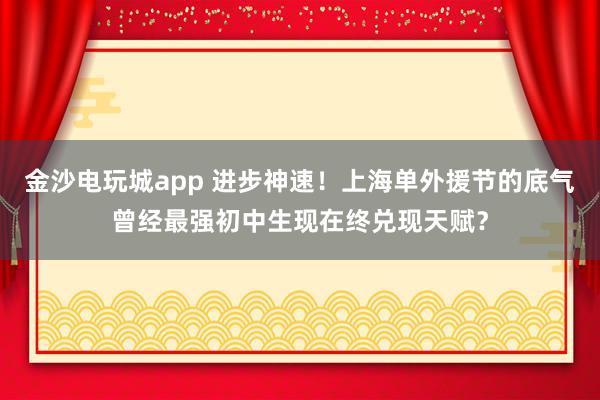 金沙電玩城app 進步神速!上海單外援節的底氣曾經最強初中生現在終兌現天賦?