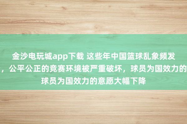 金沙電玩城app下載 這些年中國籃球亂象頻發,惡勢力橫行,公平公正的競賽環境被嚴重破壞,球員為國效力的意愿大幅下降