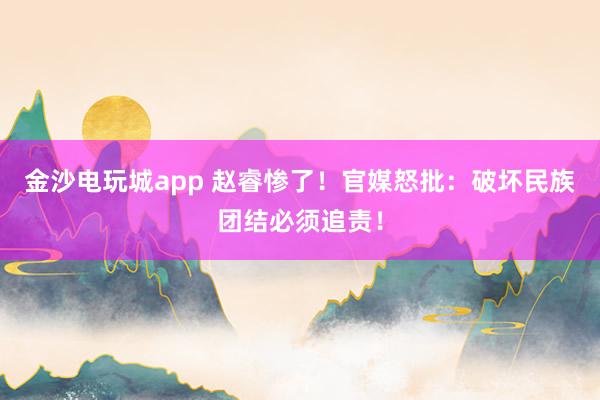 金沙電玩城app 趙睿慘了!官媒怒批:破壞民族團結必須追責!