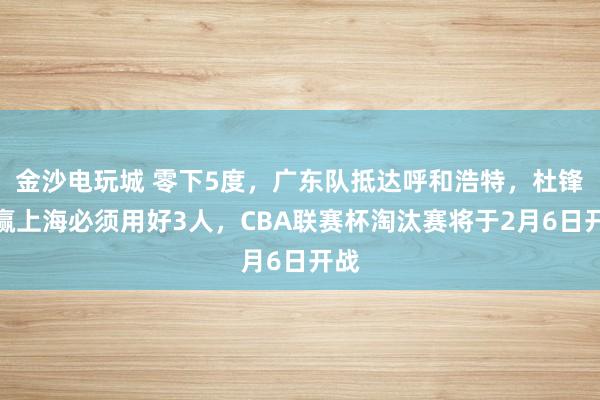 金沙電玩城 零下5度,廣東隊抵達呼和浩特,杜鋒想贏上海必須用好3人,CBA聯賽杯淘汰賽將于2月6日開戰