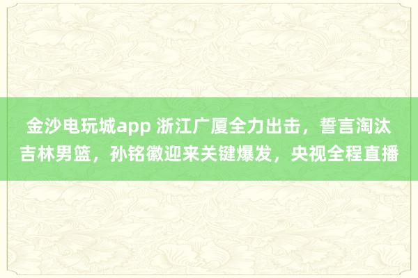金沙電玩城app 浙江廣廈全力出擊，誓言淘汰吉林男籃，孫銘徽迎來關(guān)鍵爆發(fā)，央視全程直播