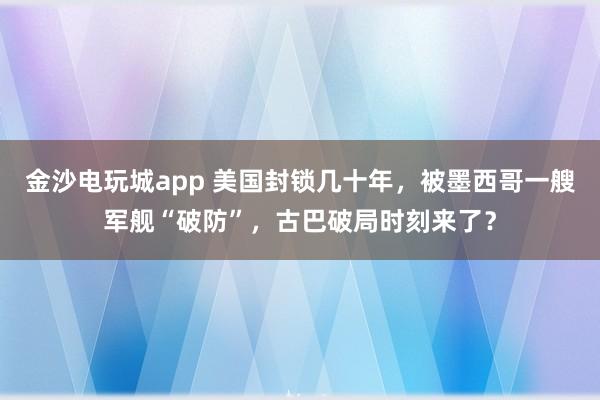 金沙電玩城app 美國封鎖幾十年,被墨西哥一艘軍艦“破防”,古巴破局時(shí)刻來了?