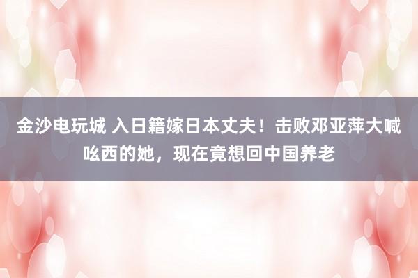 金沙電玩城 入日籍嫁日本丈夫!擊敗鄧亞萍大喊吆西的她,現(xiàn)在竟想回中國養(yǎng)老