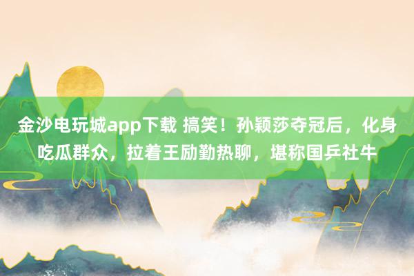 金沙電玩城app下載 搞笑!孫穎莎奪冠后,化身吃瓜群眾,拉著王勵(lì)勤熱聊,堪稱國(guó)乒社牛