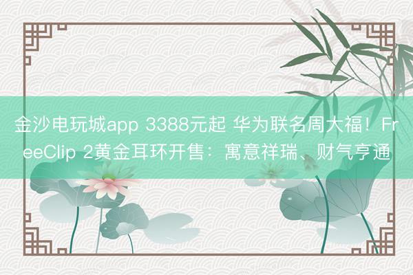 金沙電玩城app 3388元起 華為聯(lián)名周大福！FreeClip 2黃金耳環(huán)開售：寓意祥瑞、財氣亨通