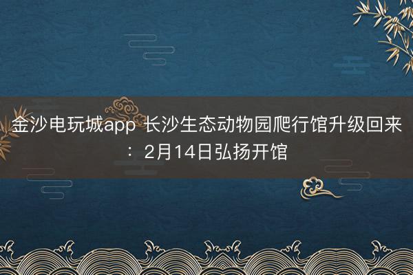 金沙電玩城app 長(zhǎng)沙生態(tài)動(dòng)物園爬行館升級(jí)回來(lái):2月14日弘揚(yáng)開(kāi)館