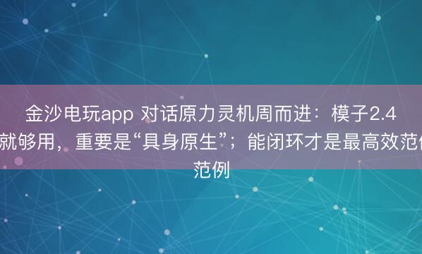 金沙電玩app 對話原力靈機周而進:模子2.4B就夠用,重要是“具身原生”;能閉環才是最高效范例