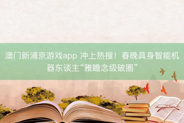 澳門(mén)新浦京游戲app 沖上熱搜！春晚具身智能機(jī)器東談主“雅瞻念級(jí)破圈”