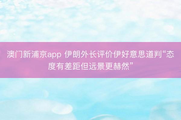 澳門新浦京app 伊朗外長評(píng)價(jià)伊好意思道判“態(tài)度有差距但遠(yuǎn)景更赫然”