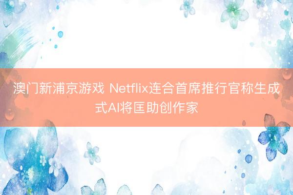 澳門(mén)新浦京游戲 Netflix連合首席推行官稱生成式AI將匡助創(chuàng)作家
