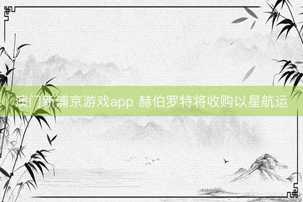 澳門新浦京游戲app 赫伯羅特將收購(gòu)以星航運(yùn)