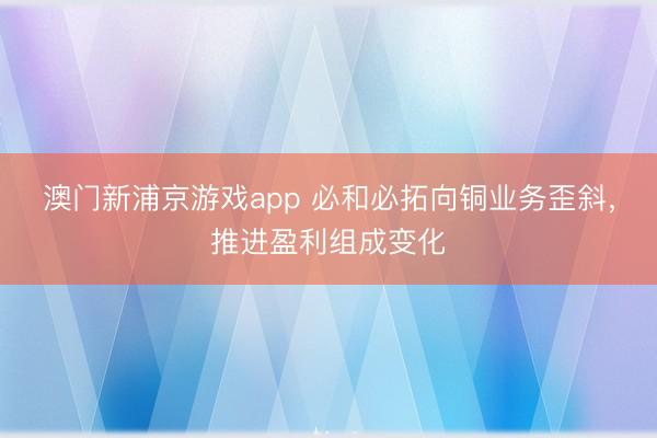 澳門新浦京游戲app 必和必拓向銅業務歪斜，推進盈利組成變化