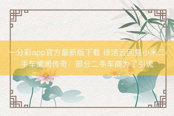 一分彩app官方最新版下載 徐潔云回復小米二手車阛阓傳奇：部分二手車商為了引流