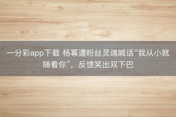 一分彩app下載 楊冪遭粉絲靈魂喊話“我從小就隨著你”，反饋笑出雙下巴