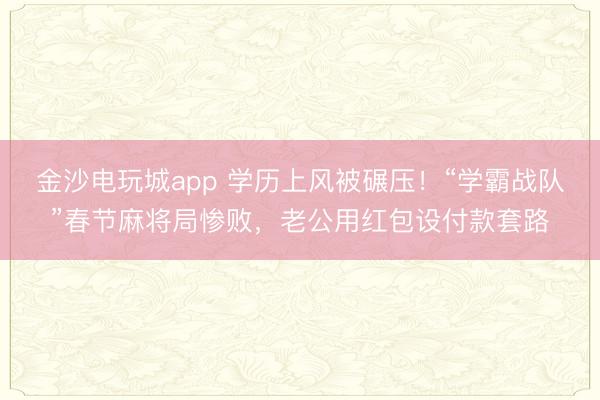 金沙電玩城app 學歷上風被碾壓!“學霸戰隊”春節麻將局慘敗,老公用紅包設付款套路