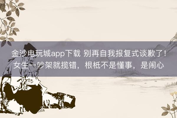 金沙電玩城app下載 別再自我報(bào)復(fù)式談歉了!女生一吵架就攬錯(cuò),根柢不是懂事,是鬧心