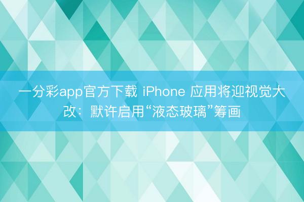 一分彩app官方下載 iPhone 應(yīng)用將迎視覺(jué)大改：默許啟用“液態(tài)玻璃”籌畫(huà)