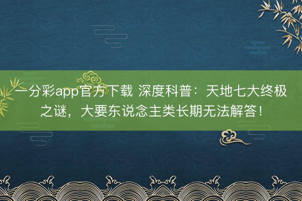 一分彩app官方下載 深度科普：天地七大終極之謎，大要東說念主類長期無法解答！