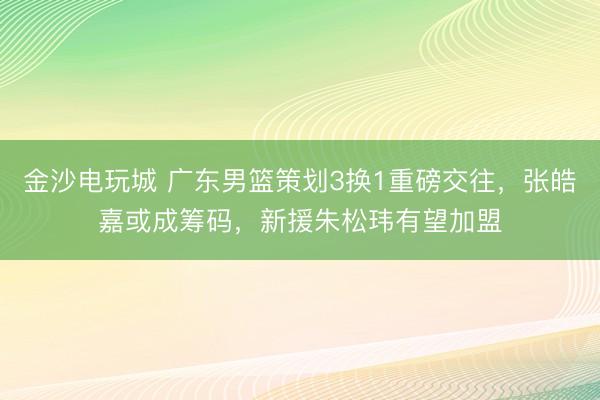 金沙電玩城 廣東男籃策劃3換1重磅交往,張皓嘉或成籌碼,新援朱松瑋有望加盟