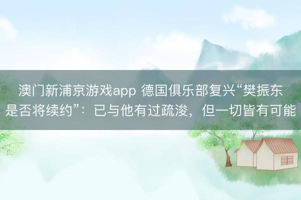 澳門新浦京游戲app 德國俱樂部復興“樊振東是否將續(xù)約”：已與他有過疏浚，但一切皆有可能