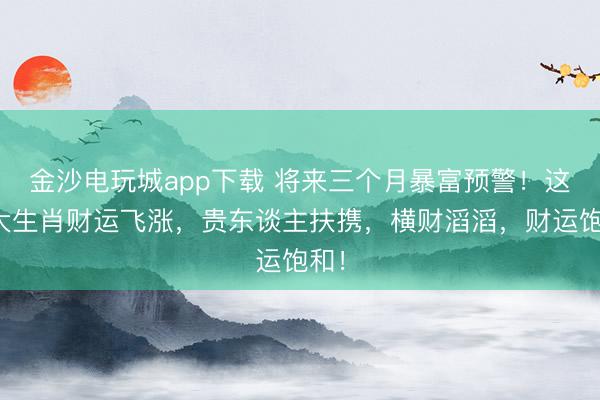 金沙電玩城app下載 將來三個月暴富預警!這四大生肖財運飛漲,貴東談主扶攜,橫財滔滔,財運飽和!
