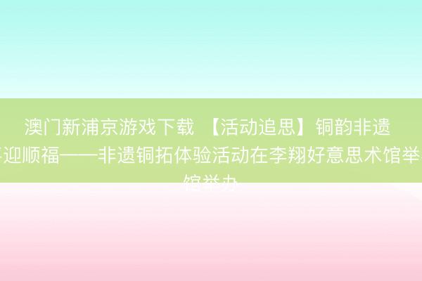 澳門新浦京游戲下載 【活動追思】銅韻非遺 喜迎順福——非遺銅拓體驗活動在李翔好意思術館舉辦