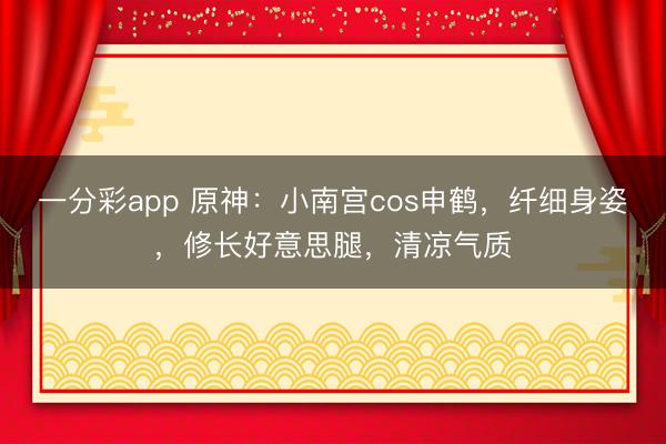 一分彩app 原神：小南宮cos申鶴，纖細身姿，修長好意思腿，清涼氣質(zhì)
