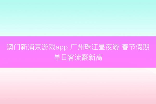 澳門新浦京游戲app 廣州珠江晝夜游 春節(jié)假期單日客流翻新高