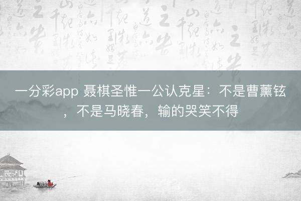 一分彩app 聶棋圣惟一公認克星：不是曹薰鉉，不是馬曉春，輸的哭笑不得