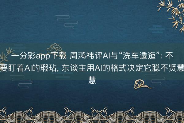 一分彩app下載 周鴻祎評AI與“洗車逶迤”: 不要盯著AI的瑕玷, 東談主用AI的格式?jīng)Q定它聰不賢慧