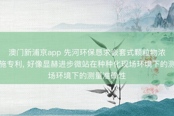 澳門新浦京app 先河環(huán)保懇求嵌套式顆粒物濃度校準(zhǔn)設(shè)施專利, 好像顯赫進(jìn)步微站在種種化現(xiàn)場(chǎng)環(huán)境下的測(cè)量準(zhǔn)確性