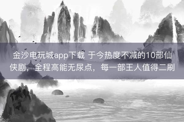 金沙電玩城app下載 于今熱度不減的10部仙俠劇，全程高能無(wú)尿點(diǎn)，每一部王人值得二刷